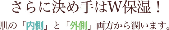さらに決め手はW保湿！肌の「内側」と「外側」両方から潤います。