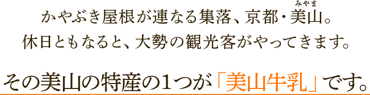 かやぶき屋根が連なる集落、京都・美山。休日ともなると、大勢の観光客がやってきます。その美山の特産の１つが「美山牛乳」です。