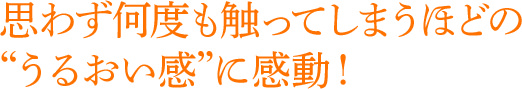 思わず何度も触ってしまうほどのうるおい感に感動！