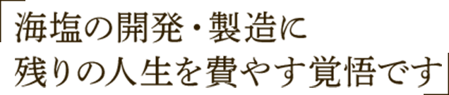 海塩の開発・製造に残りの人生を費やす覚悟です